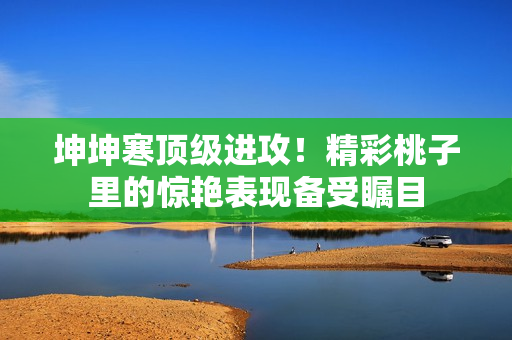 坤坤寒頂級(jí)進(jìn)攻！精彩桃子里的驚艷表現(xiàn)備受矚目