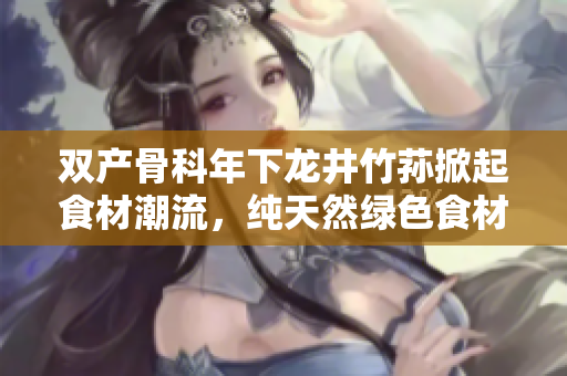 雙產(chǎn)骨科年下龍井竹蓀掀起食材潮流，純天然綠色食材引領(lǐng)健康生活風(fēng)向