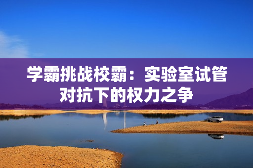 學(xué)霸挑戰(zhàn)校霸：實(shí)驗(yàn)室試管對(duì)抗下的權(quán)力之爭(zhēng)