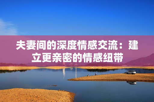 夫妻間的深度情感交流：建立更親密的情感紐帶