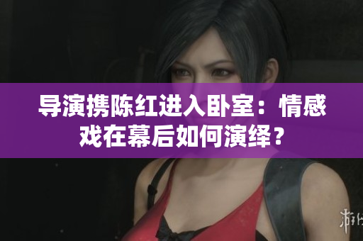 導(dǎo)演攜陳紅進(jìn)入臥室：情感戲在幕后如何演繹？