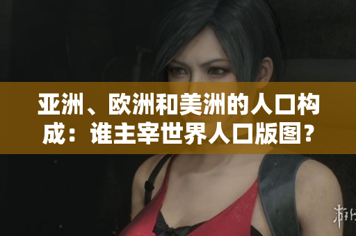 亞洲、歐洲和美洲的人口構成：誰主宰世界人口版圖？