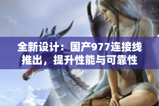 全新設計：國產(chǎn)977連接線推出，提升性能與可靠性