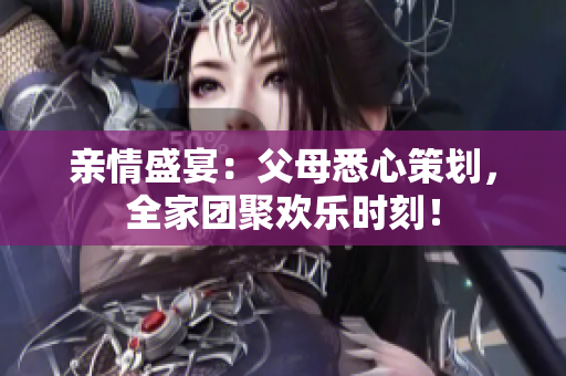 親情盛宴：父母悉心策劃，全家團聚歡樂時刻！