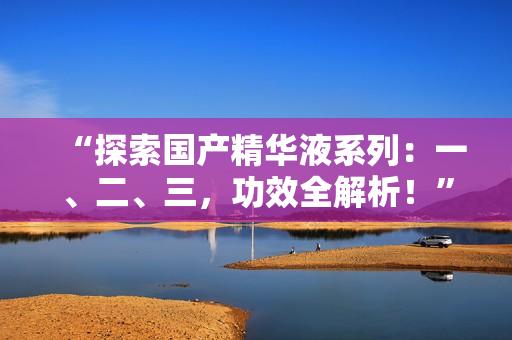 “探索國(guó)產(chǎn)精華液系列：一、二、三，功效全解析！”