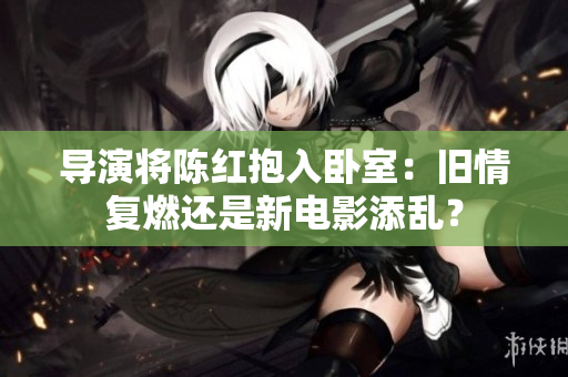 導演將陳紅抱入臥室：舊情復燃還是新電影添亂？
