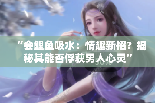 “會鯉魚吸水：情趣新招？揭秘其能否俘獲男人心靈”