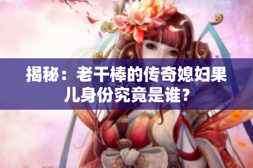 揭秘：老干棒的傳奇媳婦果兒身份究竟是誰？