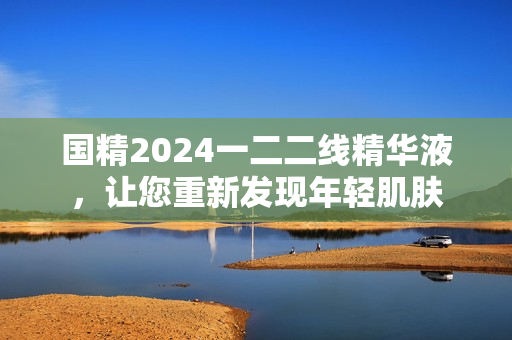 國(guó)精2024一二二線精華液，讓您重新發(fā)現(xiàn)年輕肌膚