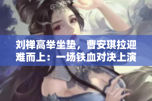 劉禪高舉坐墊，曹安琪拉迎難而上：一場鐵血對決上演