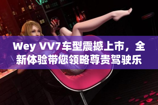 Wey VV7車型震撼上市，全新體驗帶您領略尊貴駕駛樂趣
