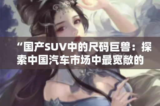 “國(guó)產(chǎn)SUV中的尺碼巨獸：探索中國(guó)汽車(chē)市場(chǎng)中最寬敞的車(chē)型！”