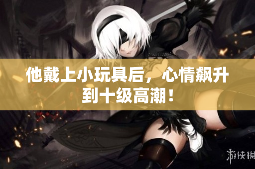 他戴上小玩具后，心情飆升到十級高潮！