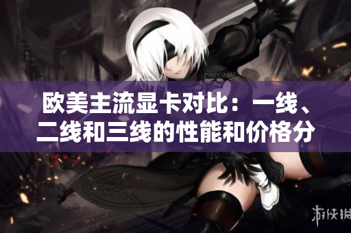 歐美主流顯卡對比：一線、二線和三線的性能和價格分析