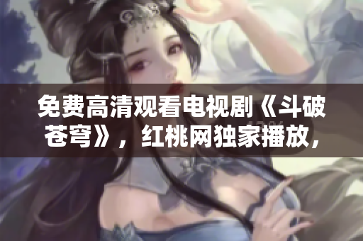 免費(fèi)高清觀看電視劇《斗破蒼穹》，紅桃網(wǎng)獨(dú)家播放，精彩內(nèi)容不容錯過