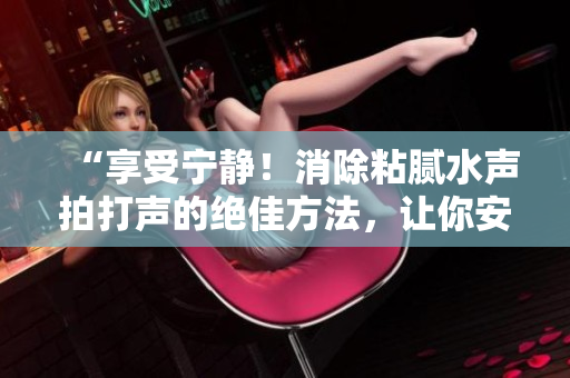 “享受寧?kù)o！消除粘膩水聲拍打聲的絕佳方法，讓你安享清凈時(shí)光”