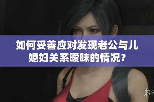 如何妥善應對發(fā)現(xiàn)老公與兒媳婦關(guān)系曖昧的情況？