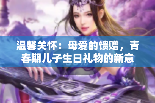 溫馨關(guān)懷：母愛的饋贈，青春期兒子生日禮物的新意