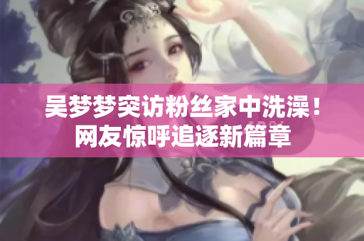 吳夢夢突訪粉絲家中洗澡！網(wǎng)友驚呼追逐新篇章