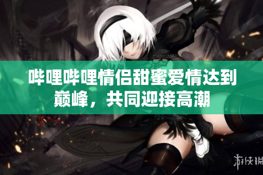 嗶哩嗶哩情侶甜蜜愛情達到巔峰，共同迎接高潮