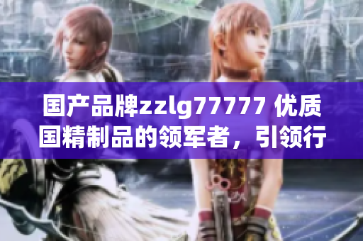 國(guó)產(chǎn)品牌zzlg77777 優(yōu)質(zhì)國(guó)精制品的領(lǐng)軍者，引領(lǐng)行業(yè)創(chuàng)新