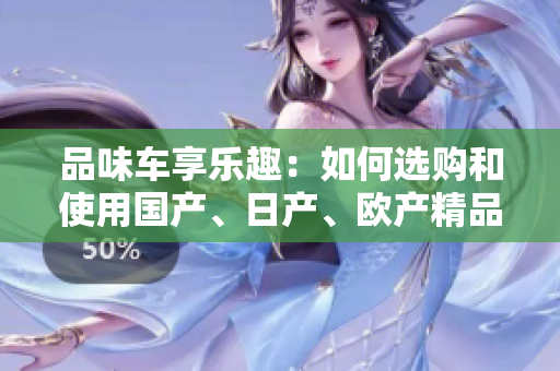 品味車享樂(lè)趣：如何選購(gòu)和使用國(guó)產(chǎn)、日產(chǎn)、歐產(chǎn)精品