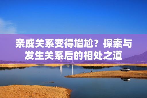親戚關(guān)系變得尷尬？探索與發(fā)生關(guān)系后的相處之道