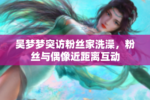 吳夢夢突訪粉絲家洗澡，粉絲與偶像近距離互動