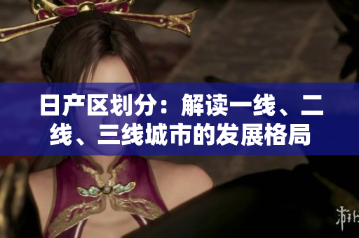 日產(chǎn)區(qū)劃分：解讀一線、二線、三線城市的發(fā)展格局