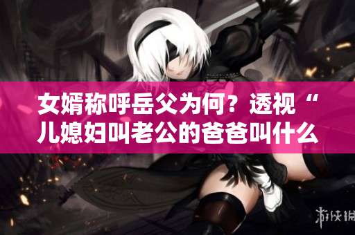 女婿稱呼岳父為何？透視“兒媳婦叫老公的爸爸叫什么”這一習(xí)俗
