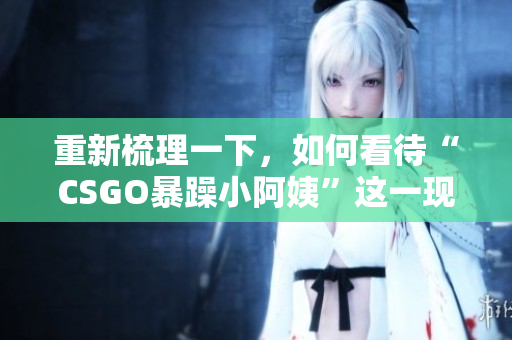 重新梳理一下，如何看待“CSGO暴躁小阿姨”這一現(xiàn)象？