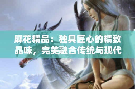 麻花精品：獨(dú)具匠心的精致品味，完美融合傳統(tǒng)與現(xiàn)代的獨(dú)特魅力