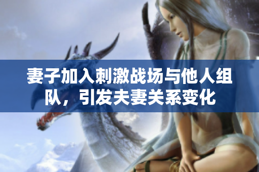 妻子加入刺激戰(zhàn)場(chǎng)與他人組隊(duì)，引發(fā)夫妻關(guān)系變化