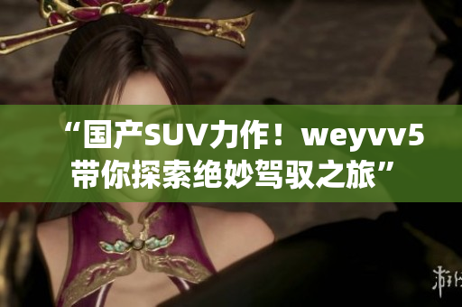“國產(chǎn)SUV力作！weyvv5帶你探索絕妙駕馭之旅”