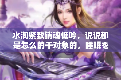 水潤緊致銷魂低吟，說說都是怎么的干對象的，睡眠を取らなくてもいい，睡覺抓著小雞一晚上會怎樣，睡過年紀(jì)最大的多少歲六十多，水潤緊致銷魂低吟古代60