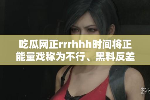 吃瓜網(wǎng)正rrrhhh時(shí)間將正能量戲稱(chēng)為不行、黑料反差讓人拍案叫絕