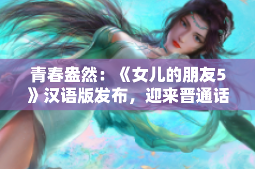 青春盎然：《女兒的朋友5》漢語版發(fā)布，迎來晉通話觀眾的期待與熱情