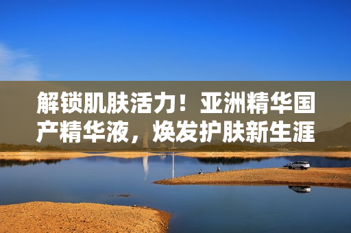 解鎖肌膚活力！亞洲精華國產(chǎn)精華液，煥發(fā)護膚新生涯