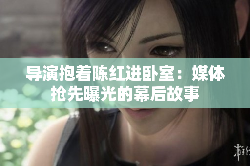 導演抱著陳紅進臥室：媒體搶先曝光的幕后故事
