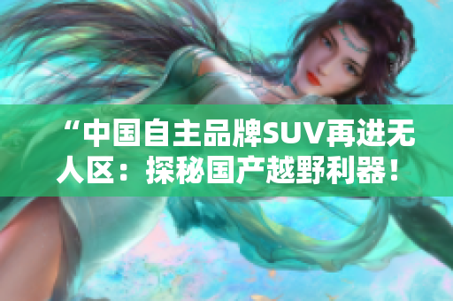 “中國自主品牌SUV再進(jìn)無人區(qū)：探秘國產(chǎn)越野利器！”