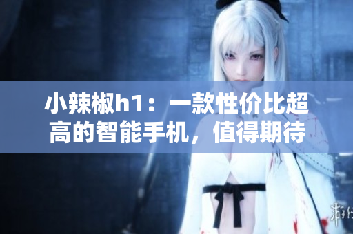 小辣椒h1：一款性價比超高的智能手機，值得期待