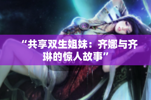 “共享雙生姐妹：齊娜與齊琳的驚人故事”