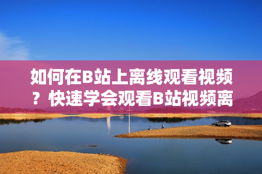 如何在B站上離線觀看視頻？快速學會觀看B站視頻離線的方法