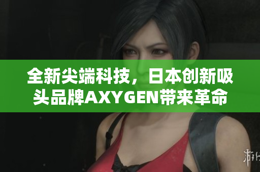 全新尖端科技，日本創(chuàng)新吸頭品牌AXYGEN帶來(lái)革命性產(chǎn)品，引領(lǐng)行業(yè)新潮流！
