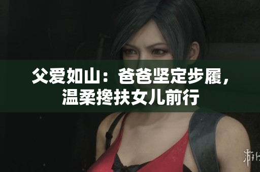 父愛如山：爸爸堅定步履，溫柔攙扶女兒前行