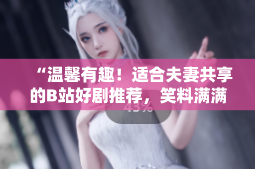 “溫馨有趣！適合夫妻共享的B站好劇推薦，笑料滿滿的家庭歡樂時(shí)光！”