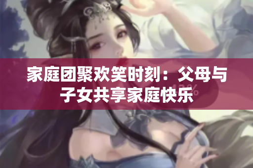 家庭團聚歡笑時刻：父母與子女共享家庭快樂