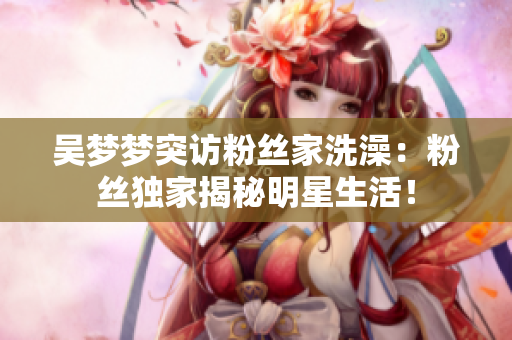 吳夢夢突訪粉絲家洗澡：粉絲獨(dú)家揭秘明星生活！
