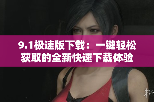 9.1極速版下載：一鍵輕松獲取的全新快速下載體驗(yàn)
