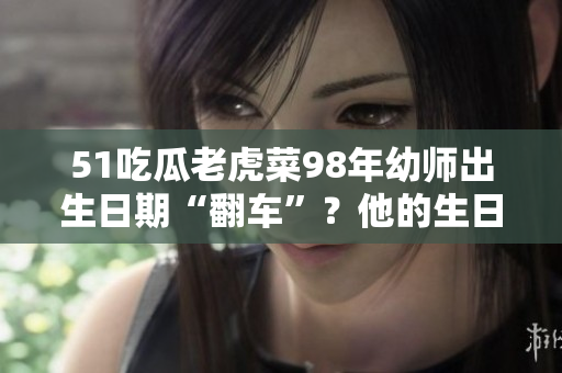 51吃瓜老虎菜98年幼師出生日期“翻車”？他的生日究竟是什么時候？